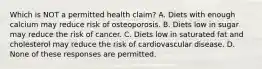 Which is NOT a permitted health claim? A. Diets with enough calcium may reduce risk of osteoporosis. B. Diets low in sugar may reduce the risk of cancer. C. Diets low in saturated fat and cholesterol may reduce the risk of cardiovascular disease. D. None of these responses are permitted.