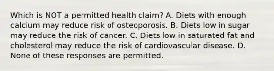 Which is NOT a permitted health claim? A. Diets with enough calcium may reduce risk of osteoporosis. B. Diets low in sugar may reduce the risk of cancer. C. Diets low in saturated fat and cholesterol may reduce the risk of cardiovascular disease. D. None of these responses are permitted.