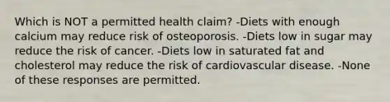 Which is NOT a permitted health claim? -Diets with enough calcium may reduce risk of osteoporosis. -Diets low in sugar may reduce the risk of cancer. -Diets low in saturated fat and cholesterol may reduce the risk of cardiovascular disease. -None of these responses are permitted.