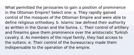 What permitted the Janissaries to gain a position of prominence in the Ottoman Empire? Select one: a. They rapidly gained control of the mosques of the Ottoman Empire and were able to define religious orthodoxy. b. Islamic law defined their authority as written in the Quran and the Sunna. c. Their control of artillery and firearms gave them prominence over the aristocratic Turkish cavalry. d. As members of the royal family, they had access to the sultans. e. Their control of the bureaucracy made them indispensable to the operation of the empire.