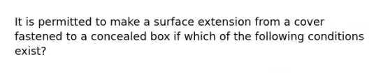 It is permitted to make a surface extension from a cover fastened to a concealed box if which of the following conditions exist?