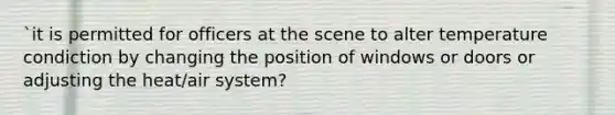 `it is permitted for officers at the scene to alter temperature condiction by changing the position of windows or doors or adjusting the heat/air system?