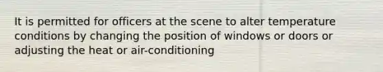 It is permitted for officers at the scene to alter temperature conditions by changing the position of windows or doors or adjusting the heat or air-conditioning