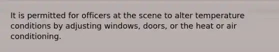 It is permitted for officers at the scene to alter temperature conditions by adjusting windows, doors, or the heat or air conditioning.