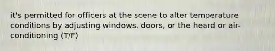 it's permitted for officers at the scene to alter temperature conditions by adjusting windows, doors, or the heard or air-conditioning (T/F)