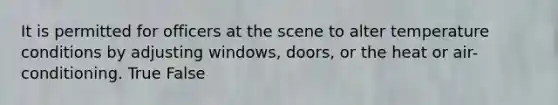 It is permitted for officers at the scene to alter temperature conditions by adjusting​ windows, doors, or the heat or​ air-conditioning. True False