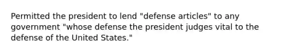 Permitted the president to lend "defense articles" to any government "whose defense the president judges vital to the defense of the United States."