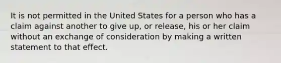 It is not permitted in the United States for a person who has a claim against another to give up, or release, his or her claim without an exchange of consideration by making a written statement to that effect.