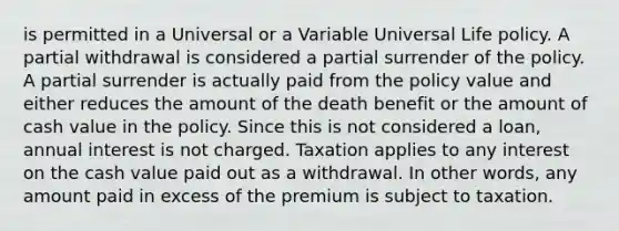 is permitted in a Universal or a Variable Universal Life policy. A partial withdrawal is considered a partial surrender of the policy. A partial surrender is actually paid from the policy value and either reduces the amount of the death benefit or the amount of cash value in the policy. Since this is not considered a loan, annual interest is not charged. Taxation applies to any interest on the cash value paid out as a withdrawal. In other words, any amount paid in excess of the premium is subject to taxation.