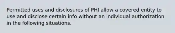 Permitted uses and disclosures of PHI allow a covered entity to use and disclose certain info without an individual authorization in the following situations.