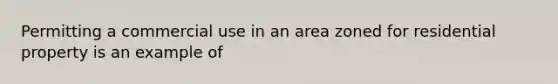 Permitting a commercial use in an area zoned for residential property is an example of