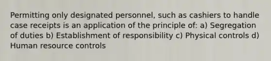 Permitting only designated personnel, such as cashiers to handle case receipts is an application of the principle of: a) Segregation of duties b) Establishment of responsibility c) Physical controls d) Human resource controls