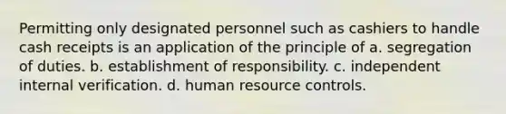 Permitting only designated personnel such as cashiers to handle cash receipts is an application of the principle of a. segregation of duties. b. establishment of responsibility. c. independent internal verification. d. human resource controls.