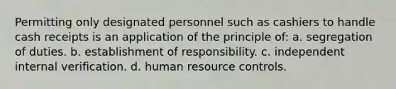 Permitting only designated personnel such as cashiers to handle cash receipts is an application of the principle of: a. segregation of duties. b. establishment of responsibility. c. independent internal verification. d. human resource controls.