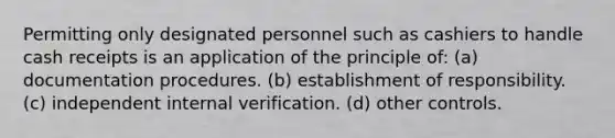 Permitting only designated personnel such as cashiers to handle cash receipts is an application of the principle of: (a) documentation procedures. (b) establishment of responsibility. (c) independent internal verification. (d) other controls.