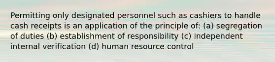 Permitting only designated personnel such as cashiers to handle cash receipts is an application of the principle of: (a) segregation of duties (b) establishment of responsibility (c) independent internal verification (d) human resource control