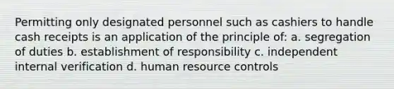 Permitting only designated personnel such as cashiers to handle cash receipts is an application of the principle of: a. segregation of duties b. establishment of responsibility c. independent internal verification d. human resource controls