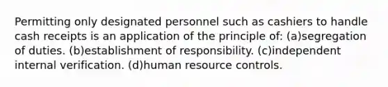 Permitting only designated personnel such as cashiers to handle cash receipts is an application of the principle of: (a)segregation of duties. (b)establishment of responsibility. (c)independent internal verification. (d)human resource controls.