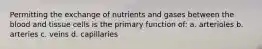 Permitting the exchange of nutrients and gases between the blood and tissue cells is the primary function of: a. arterioles b. arteries c. veins d. capillaries