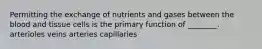 Permitting the exchange of nutrients and gases between the blood and tissue cells is the primary function of ________. arterioles veins arteries capillaries