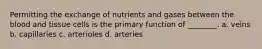 Permitting the exchange of nutrients and gases between the blood and tissue cells is the primary function of ________. a. veins b. capillaries c. arterioles d. arteries