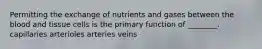 Permitting the exchange of nutrients and gases between the blood and tissue cells is the primary function of ________. capillaries arterioles arteries veins