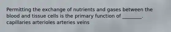 Permitting the exchange of nutrients and gases between the blood and tissue cells is the primary function of ________. capillaries arterioles arteries veins