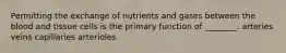 Permitting the exchange of nutrients and gases between the blood and tissue cells is the primary function of ________. arteries veins capillaries arterioles