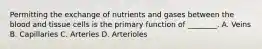 Permitting the exchange of nutrients and gases between the blood and tissue cells is the primary function of ________. A. Veins B. Capillaries C. Arteries D. Arterioles