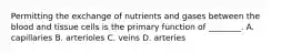 Permitting the exchange of nutrients and gases between the blood and tissue cells is the primary function of ________. A. capillaries B. arterioles C. veins D. arteries