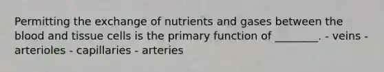 Permitting the exchange of nutrients and gases between the blood and tissue cells is the primary function of ________. - veins - arterioles - capillaries - arteries