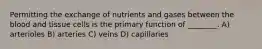 Permitting the exchange of nutrients and gases between the blood and tissue cells is the primary function of ________. A) arterioles B) arteries C) veins D) capillaries