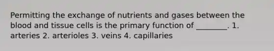 Permitting the exchange of nutrients and gases between <a href='https://www.questionai.com/knowledge/k7oXMfj7lk-the-blood' class='anchor-knowledge'>the blood</a> and tissue cells is the primary function of ________. 1. arteries 2. arterioles 3. veins 4. capillaries