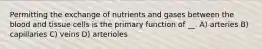 Permitting the exchange of nutrients and gases between the blood and tissue cells is the primary function of __. A) arteries B) capillaries C) veins D) arterioles