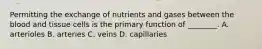 Permitting the exchange of nutrients and gases between the blood and tissue cells is the primary function of ________. A. arterioles B. arteries C. veins D. capillaries