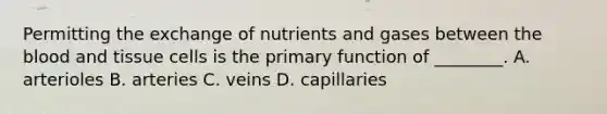 Permitting the exchange of nutrients and gases between the blood and tissue cells is the primary function of ________. A. arterioles B. arteries C. veins D. capillaries