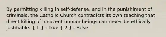 By permitting killing in self-defense, and in the punishiment of criminals, the Catholic Church contradicts its own teaching that direct killing of innocent human beings can never be ethically justifiable. ( 1 ) - True ( 2 ) - False