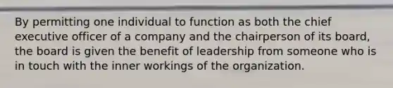 By permitting one individual to function as both the chief executive officer of a company and the chairperson of its board, the board is given the benefit of leadership from someone who is in touch with the inner workings of the organization.