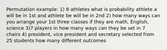 Permutation example: 1) 8 athletes what is probability athlete a will be in 1st and athlete be will be in 2nd 2) how many ways can you arrange your 1st three classes if they are math, English, science 3)7 players in how many ways can they be set in 7 chairs 4) president, vice president and secretary selected from 25 students how many different outcomes