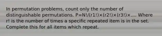 In permutation problems, count only the number of distinguishable permutations. P=N!/(r1!)×(r2!)×(r3!)×.... Where r! is the number of times a specific repeated item is in the set. Complete this for all items which repeat.