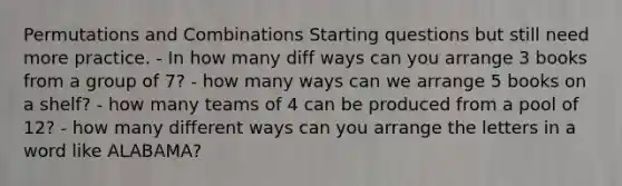 Permutations and Combinations Starting questions but still need more practice. - In how many diff ways can you arrange 3 books from a group of 7? - how many ways can we arrange 5 books on a shelf? - how many teams of 4 can be produced from a pool of 12? - how many different ways can you arrange the letters in a word like ALABAMA?