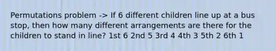 Permutations problem -> If 6 different children line up at a bus stop, then how many different arrangements are there for the children to stand in line? 1st 6 2nd 5 3rd 4 4th 3 5th 2 6th 1