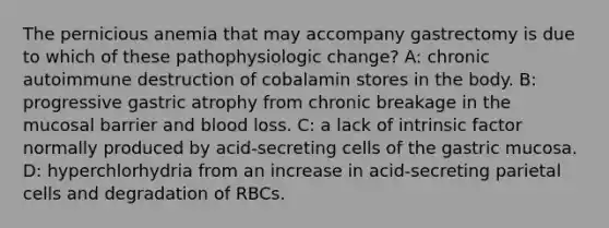 The pernicious anemia that may accompany gastrectomy is due to which of these pathophysiologic change? A: chronic autoimmune destruction of cobalamin stores in the body. B: progressive gastric atrophy from chronic breakage in the mucosal barrier and blood loss. C: a lack of intrinsic factor normally produced by acid-secreting cells of the gastric mucosa. D: hyperchlorhydria from an increase in acid-secreting parietal cells and degradation of RBCs.