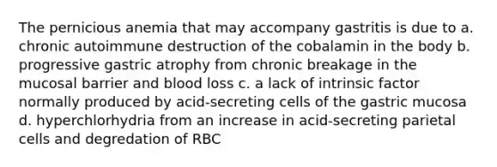 The pernicious anemia that may accompany gastritis is due to a. chronic autoimmune destruction of the cobalamin in the body b. progressive gastric atrophy from chronic breakage in the mucosal barrier and blood loss c. a lack of intrinsic factor normally produced by acid-secreting cells of the gastric mucosa d. hyperchlorhydria from an increase in acid-secreting parietal cells and degredation of RBC