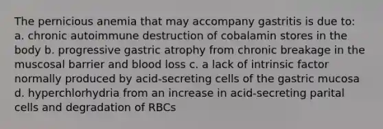 The pernicious anemia that may accompany gastritis is due to: a. chronic autoimmune destruction of cobalamin stores in the body b. progressive gastric atrophy from chronic breakage in the muscosal barrier and blood loss c. a lack of intrinsic factor normally produced by acid-secreting cells of the gastric mucosa d. hyperchlorhydria from an increase in acid-secreting parital cells and degradation of RBCs