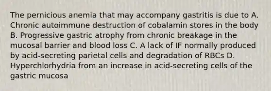 The pernicious anemia that may accompany gastritis is due to A. Chronic autoimmune destruction of cobalamin stores in the body B. Progressive gastric atrophy from chronic breakage in the mucosal barrier and blood loss C. A lack of IF normally produced by acid-secreting parietal cells and degradation of RBCs D. Hyperchlorhydria from an increase in acid-secreting cells of the gastric mucosa