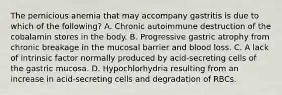 The pernicious anemia that may accompany gastritis is due to which of the following? A. Chronic autoimmune destruction of the cobalamin stores in the body. B. Progressive gastric atrophy from chronic breakage in the mucosal barrier and blood loss. C. A lack of intrinsic factor normally produced by acid-secreting cells of the gastric mucosa. D. Hypochlorhydria resulting from an increase in acid-secreting cells and degradation of RBCs.