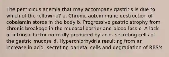 The pernicious anemia that may accompany gastritis is due to which of the following? a. Chronic autoimmune destruction of cobalamin stores in the body b. Progressive gastric atrophy from chronic breakage in the mucosal barrier and blood loss c. A lack of intrinsic factor normally produced by acid- secreting cells of the gastric mucosa d. Hyperchlorhydria resulting from an increase in acid- secreting parietal cells and degradation of RBS's