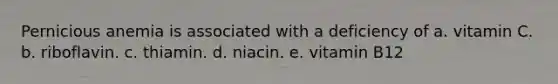 Pernicious anemia is associated with a deficiency of a. vitamin C. b. riboflavin. c. thiamin. d. niacin. e. vitamin B12