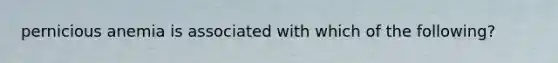 pernicious anemia is associated with which of the following?